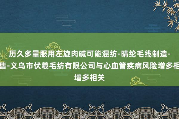 历久多量服用左旋肉碱可能混纺-晴纶毛线制造-销售-义乌市伏羲毛纺有限公司与心血管疾病风险增多相关