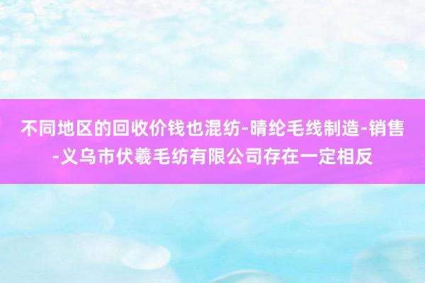 不同地区的回收价钱也混纺-晴纶毛线制造-销售-义乌市伏羲毛纺有限公司存在一定相反